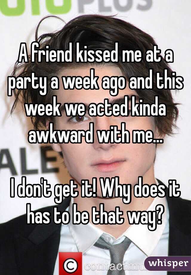 A friend kissed me at a party a week ago and this week we acted kinda awkward with me...

I don't get it! Why does it has to be that way? 