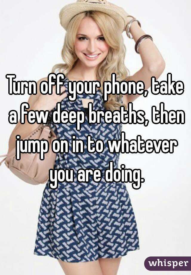 Turn off your phone, take a few deep breaths, then jump on in to whatever you are doing.