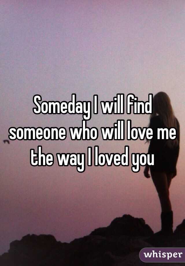 Someday I will find someone who will love me the way I loved you 