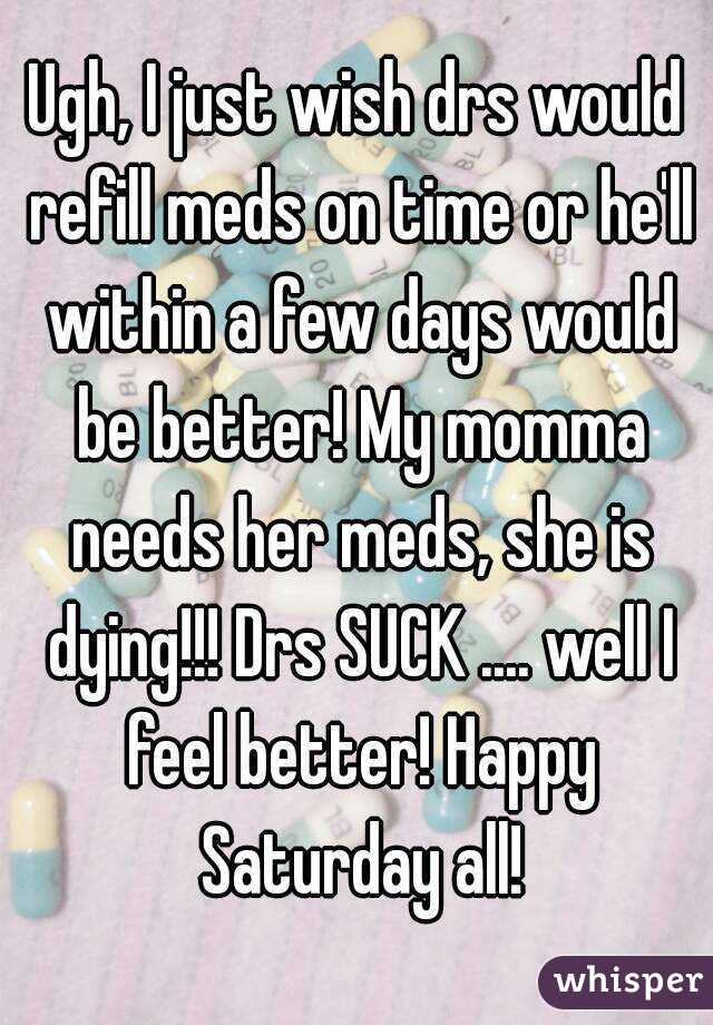 Ugh, I just wish drs would refill meds on time or he'll within a few days would be better! My momma needs her meds, she is dying!!! Drs SUCK .... well I feel better! Happy Saturday all!