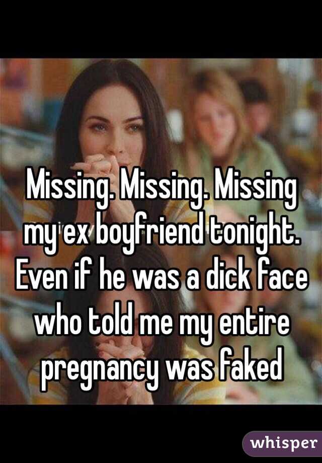 Missing. Missing. Missing my ex boyfriend tonight. Even if he was a dick face who told me my entire pregnancy was faked