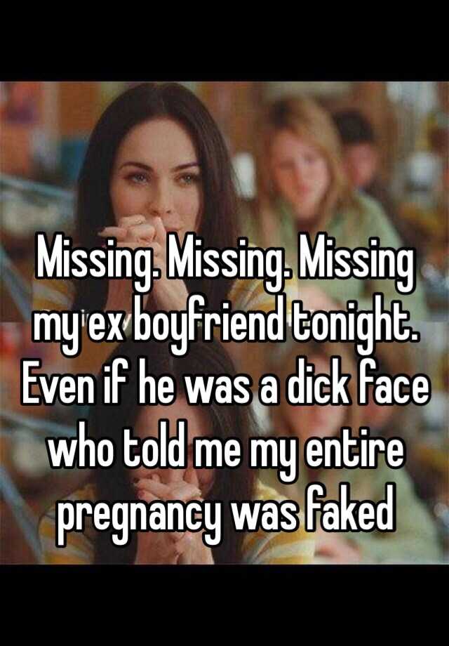 Missing. Missing. Missing my ex boyfriend tonight. Even if he was a dick face who told me my entire pregnancy was faked