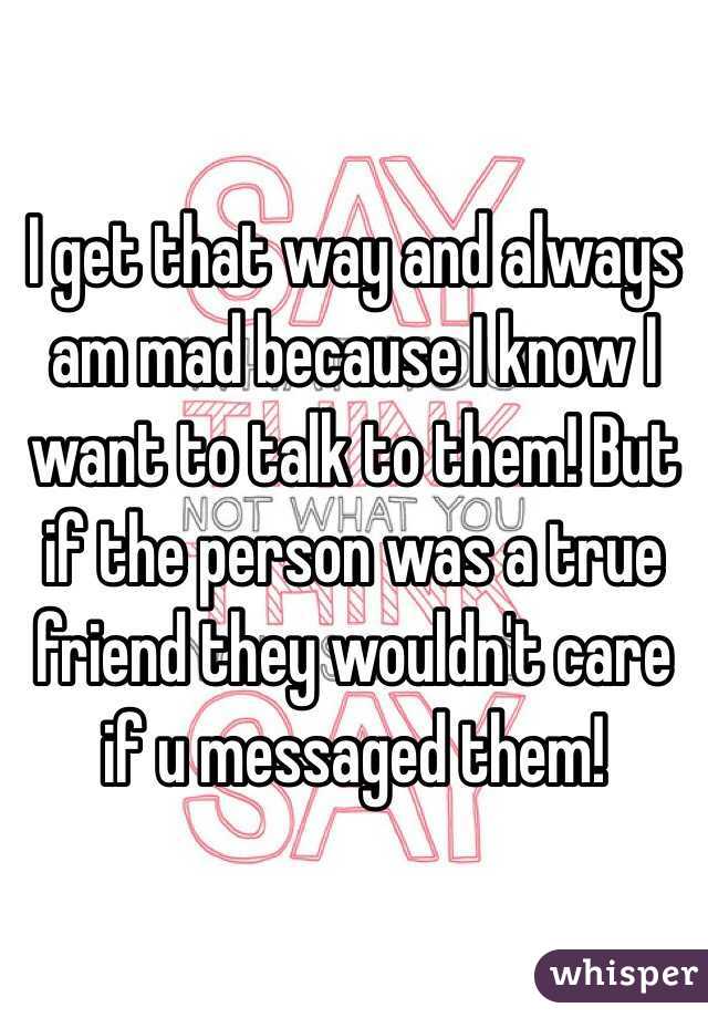I get that way and always am mad because I know I want to talk to them! But if the person was a true friend they wouldn't care if u messaged them! 
