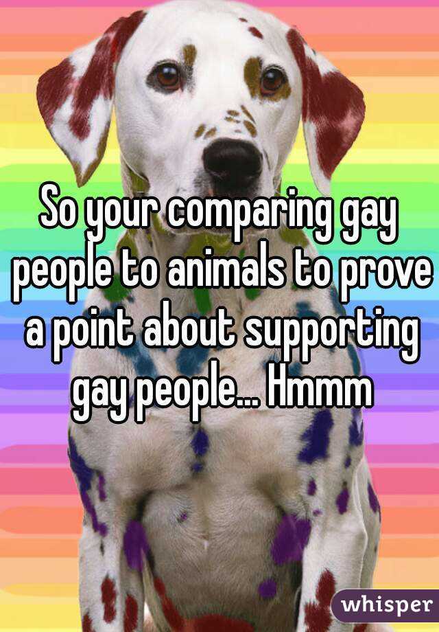 So your comparing gay people to animals to prove a point about supporting gay people... Hmmm