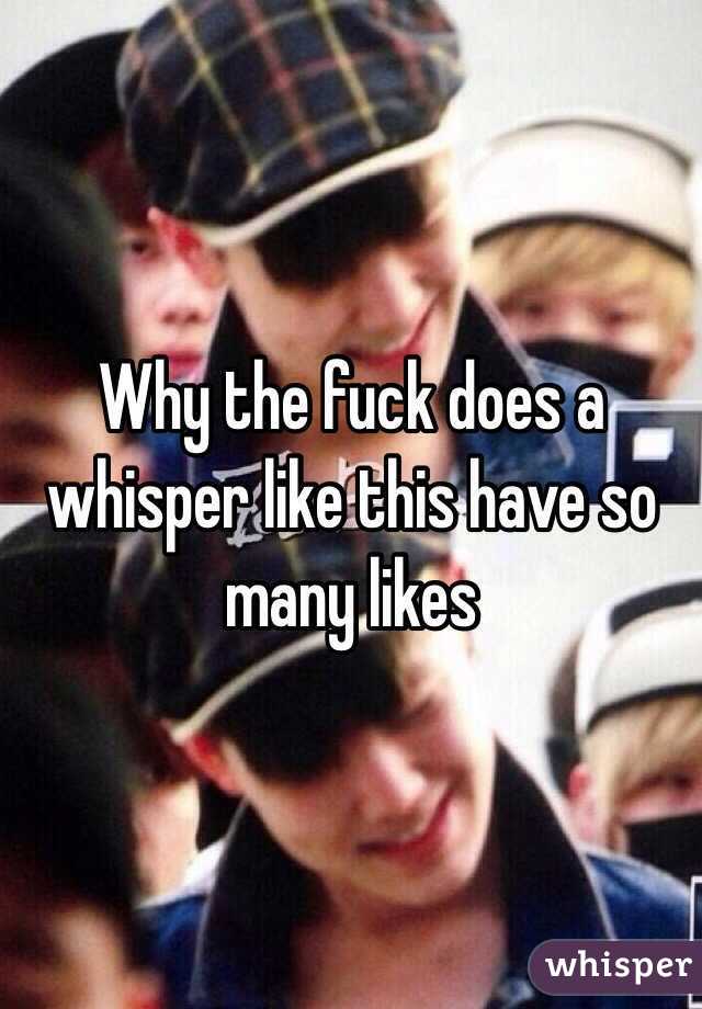 Why the fuck does a whisper like this have so many likes 