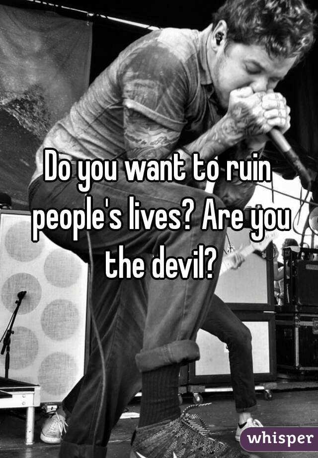 Do you want to ruin people's lives? Are you the devil?