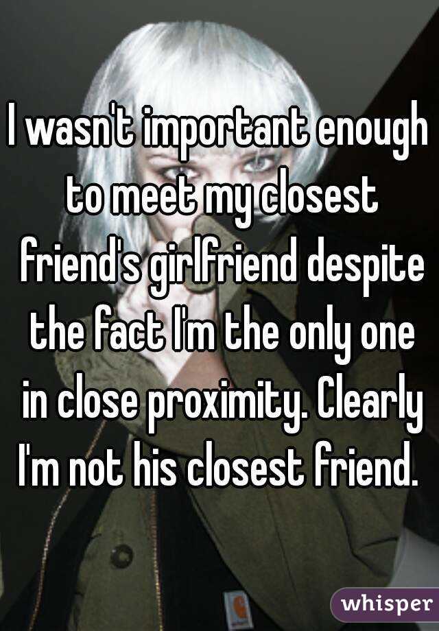 I wasn't important enough to meet my closest friend's girlfriend despite the fact I'm the only one in close proximity. Clearly I'm not his closest friend. 