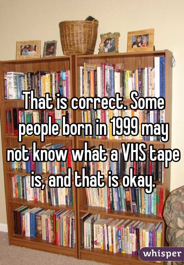 That is correct. Some people born in 1999 may not know what a VHS tape is, and that is okay. 