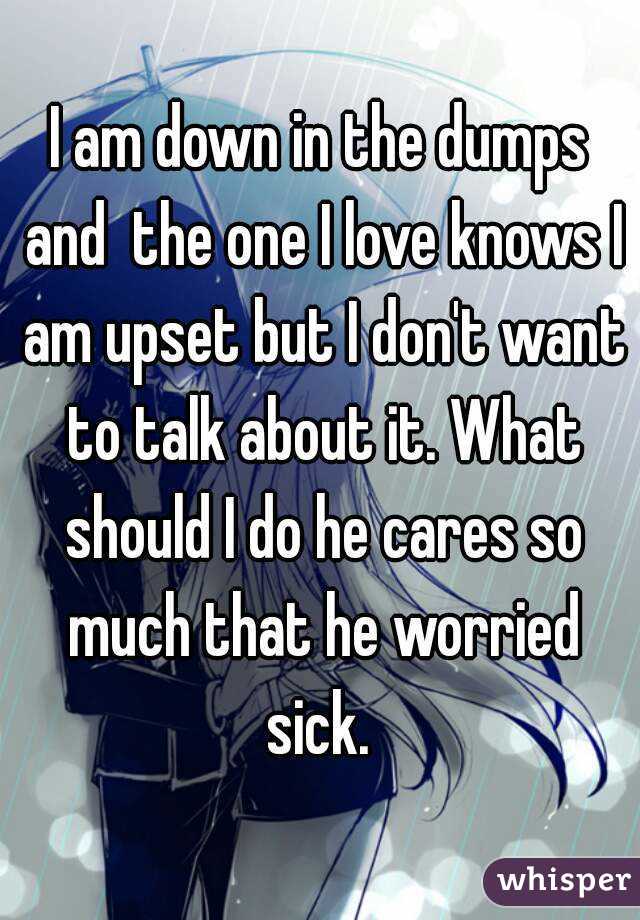 I am down in the dumps and  the one I love knows I am upset but I don't want to talk about it. What should I do he cares so much that he worried sick. 