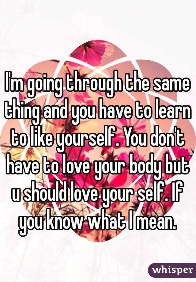 I'm going through the same thing and you have to learn to like yourself. You don't have to love your body but u should love your self. If you know what I mean. 