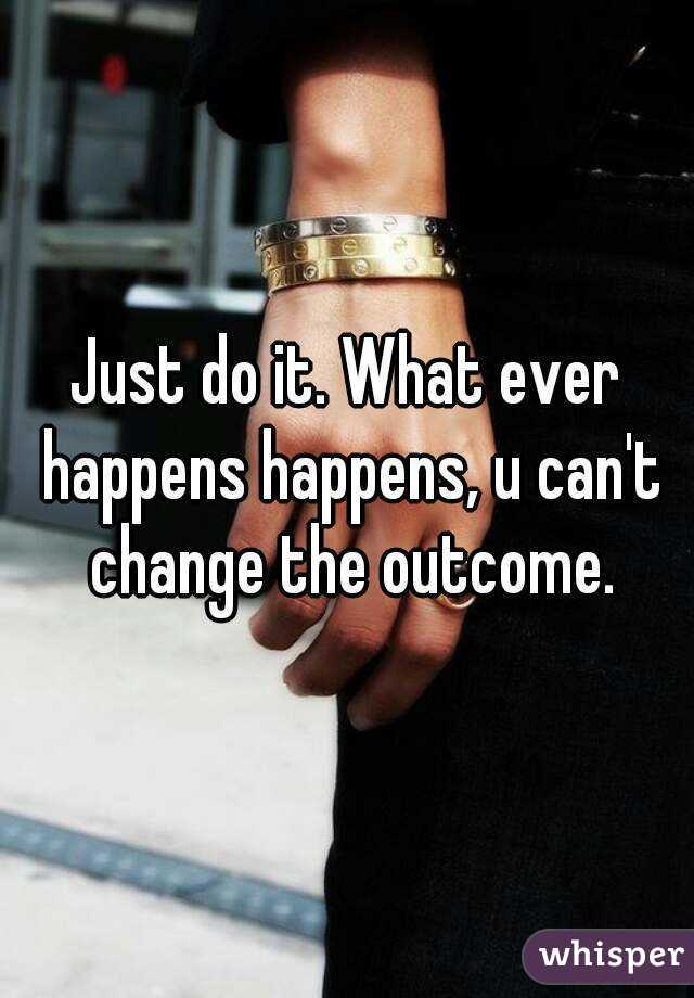 Just do it. What ever happens happens, u can't change the outcome.