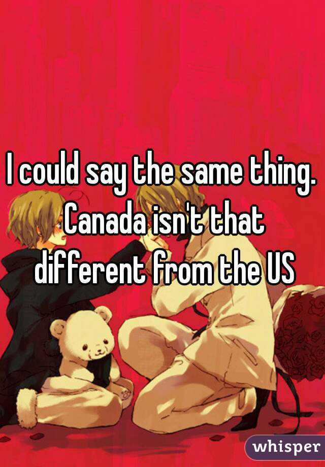 I could say the same thing. Canada isn't that different from the US