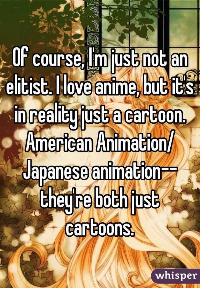 Of course, I'm just not an elitist. I love anime, but it's in reality just a cartoon. American Animation/Japanese animation-- they're both just cartoons.