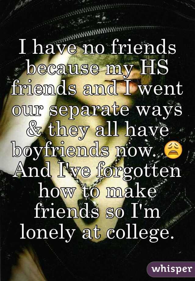 I have no friends because my HS friends and I went our separate ways & they all have boyfriends now. 😩
And I've forgotten how to make friends so I'm lonely at college. 