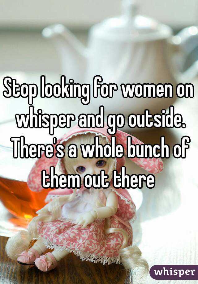 Stop looking for women on whisper and go outside. There's a whole bunch of them out there 