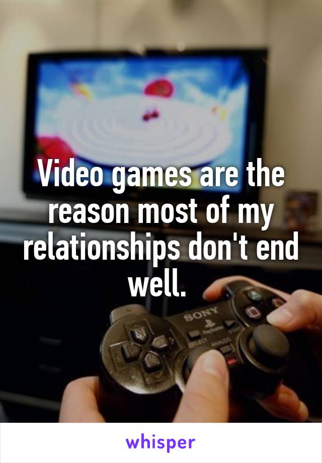 Video games are the reason most of my relationships don't end well. 