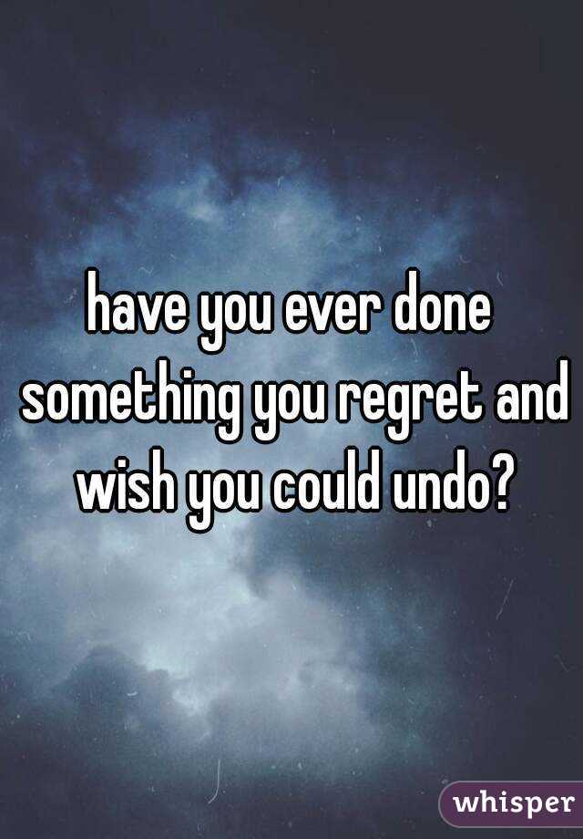 have you ever done something you regret and wish you could undo?