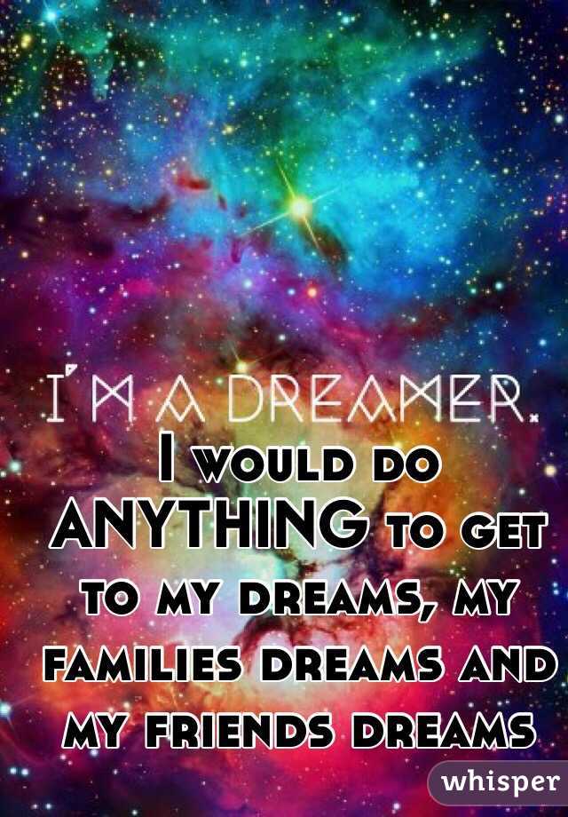 I would do ANYTHING to get to my dreams, my families dreams and my friends dreams