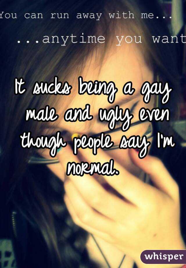 It sucks being a gay male and ugly even though people say I'm normal. 