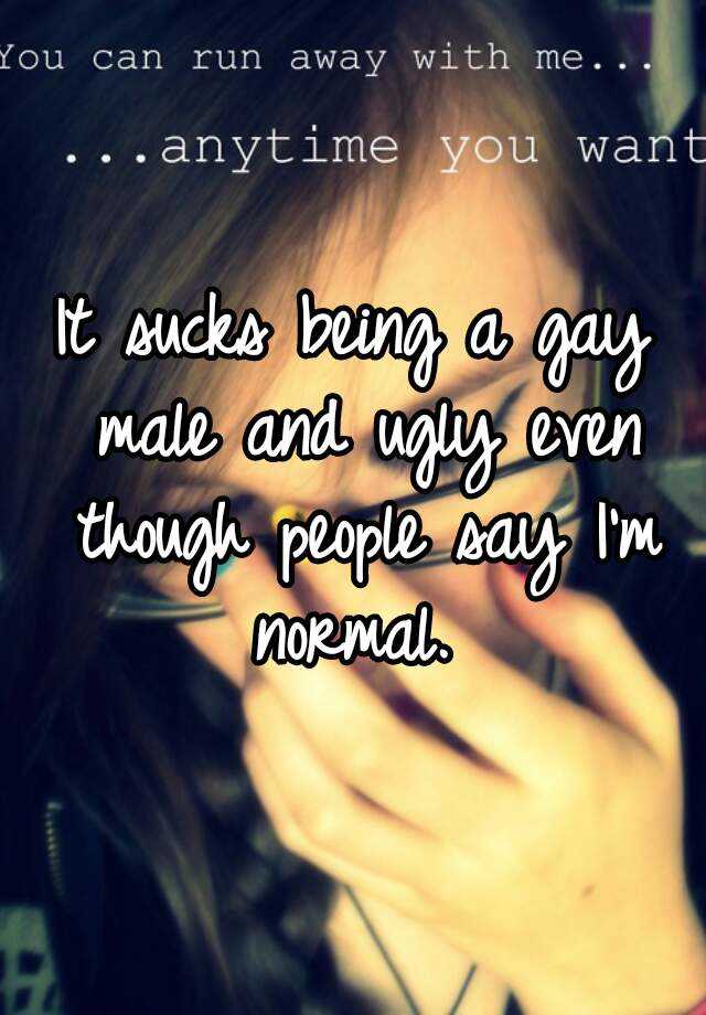 It sucks being a gay male and ugly even though people say I'm normal. 