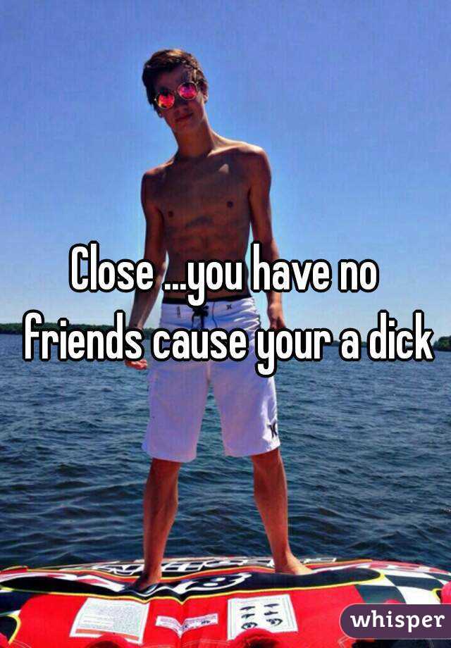 Close ...you have no friends cause your a dick