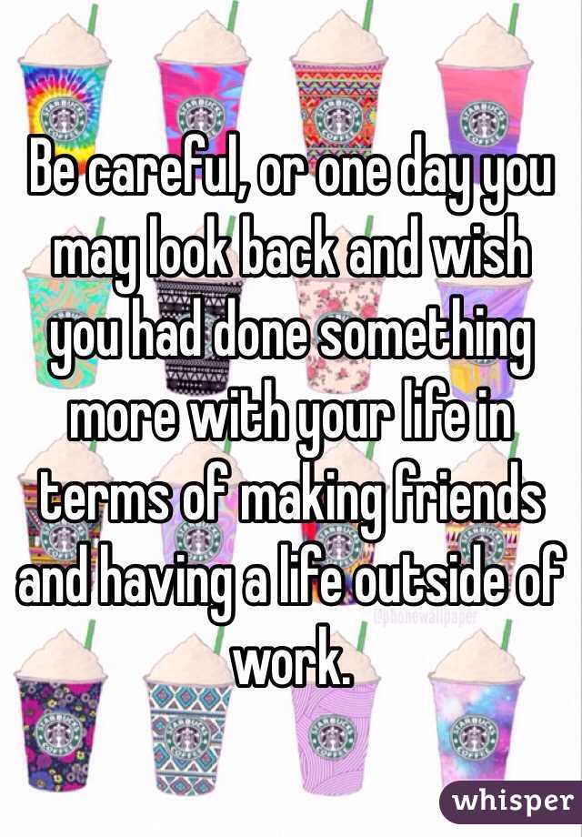 Be careful, or one day you may look back and wish you had done something more with your life in terms of making friends and having a life outside of work.
