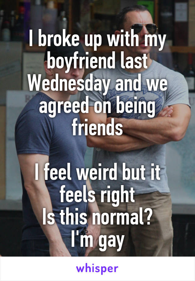 I broke up with my boyfriend last Wednesday and we agreed on being friends

I feel weird but it feels right
Is this normal?
I'm gay