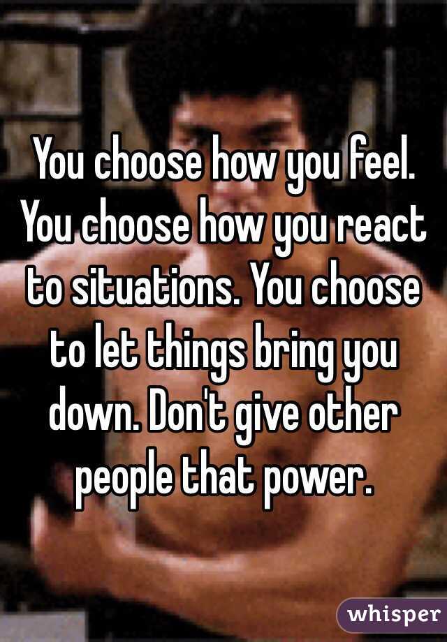 You choose how you feel. You choose how you react to situations. You choose to let things bring you down. Don't give other people that power. 