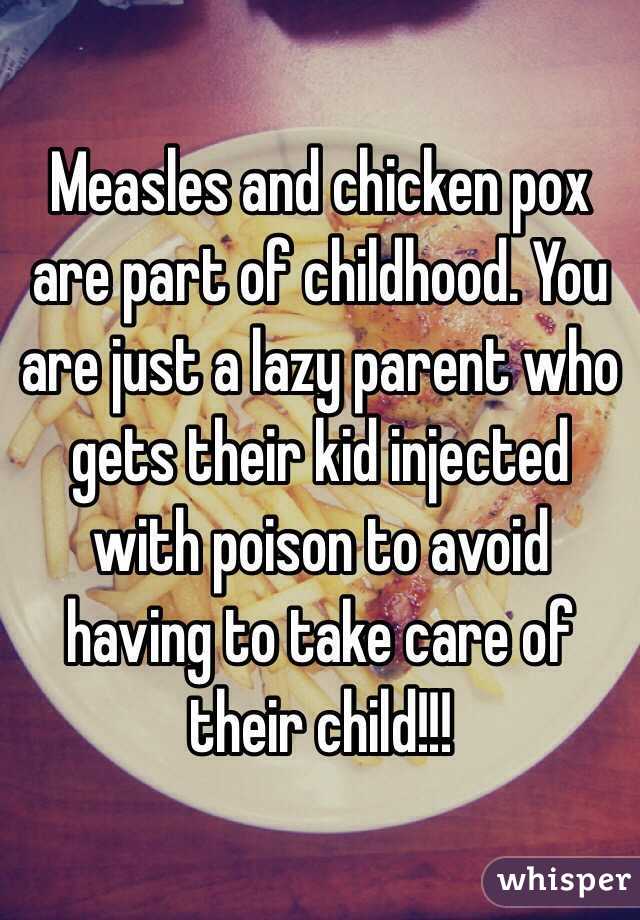 Measles and chicken pox are part of childhood. You are just a lazy parent who gets their kid injected with poison to avoid having to take care of their child!!!