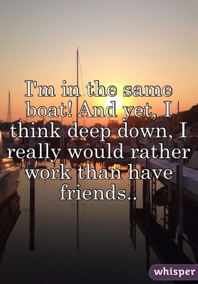 I'm in the same boat! And yet, I think deep down, I really would rather work than have friends..