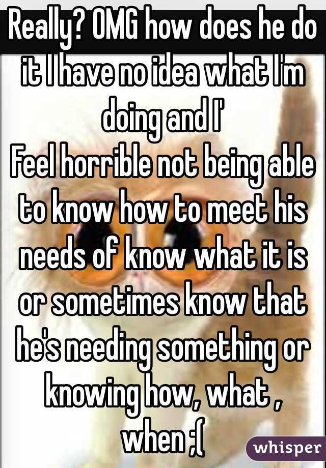 Really? OMG how does he do it I have no idea what I'm doing and I'
 Feel horrible not being able to know how to meet his needs of know what it is or sometimes know that he's needing something or knowing how, what , when ;(