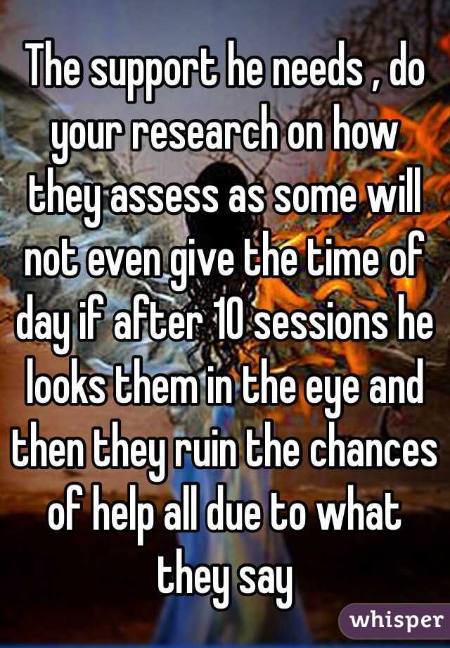 The support he needs , do your research on how they assess as some will not even give the time of day if after 10 sessions he looks them in the eye and then they ruin the chances of help all due to what they say 