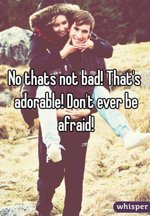 No thats not bad! That's adorable! Don't ever be afraid!