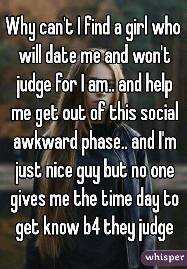 Why can't I find a girl who will date me and won't judge for I am.. and help me get out of this social awkward phase.. and I'm just nice guy but no one gives me the time day to get know b4 they judge