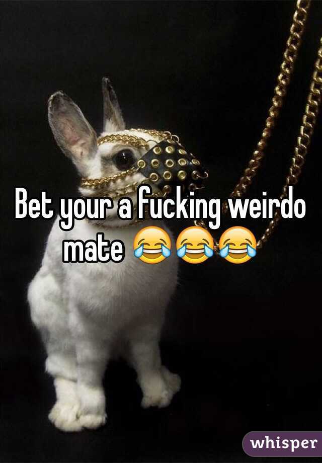 Bet your a fucking weirdo mate 😂😂😂