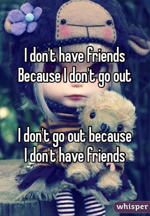 I don't have friends
Because I don't go out


I don't go out because
I don't have friends