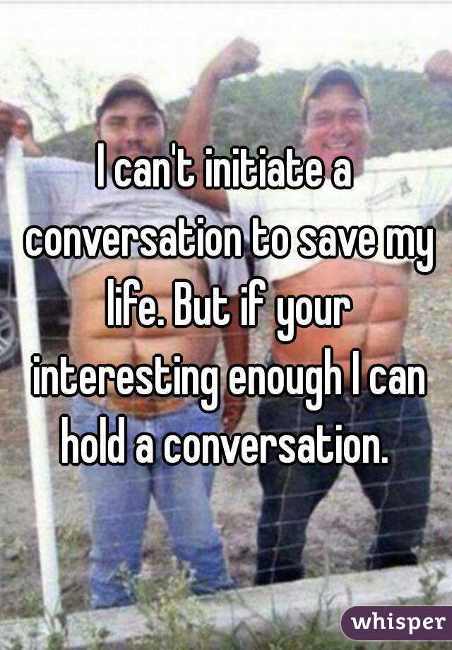 I can't initiate a conversation to save my life. But if your interesting enough I can hold a conversation. 