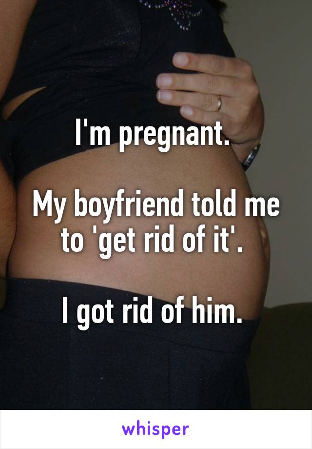 I'm pregnant. 

My boyfriend told me to 'get rid of it'. 

I got rid of him. 