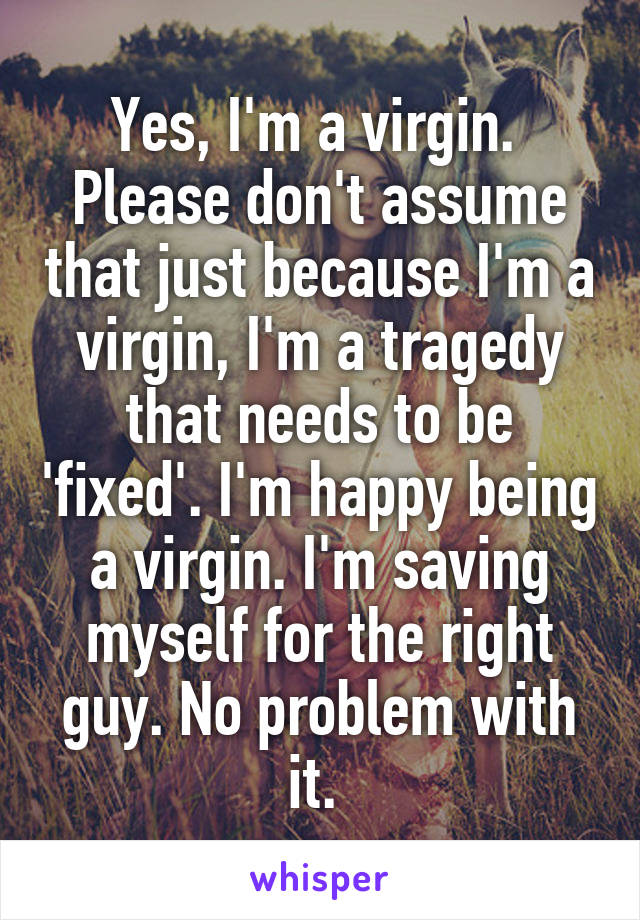 Yes, I'm a virgin. 
Please don't assume that just because I'm a virgin, I'm a tragedy that needs to be 'fixed'. I'm happy being a virgin. I'm saving myself for the right guy. No problem with it. 