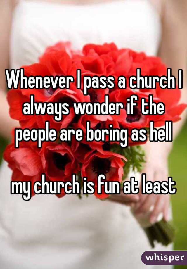Whenever I pass a church I always wonder if the people are boring as hell

my church is fun at least