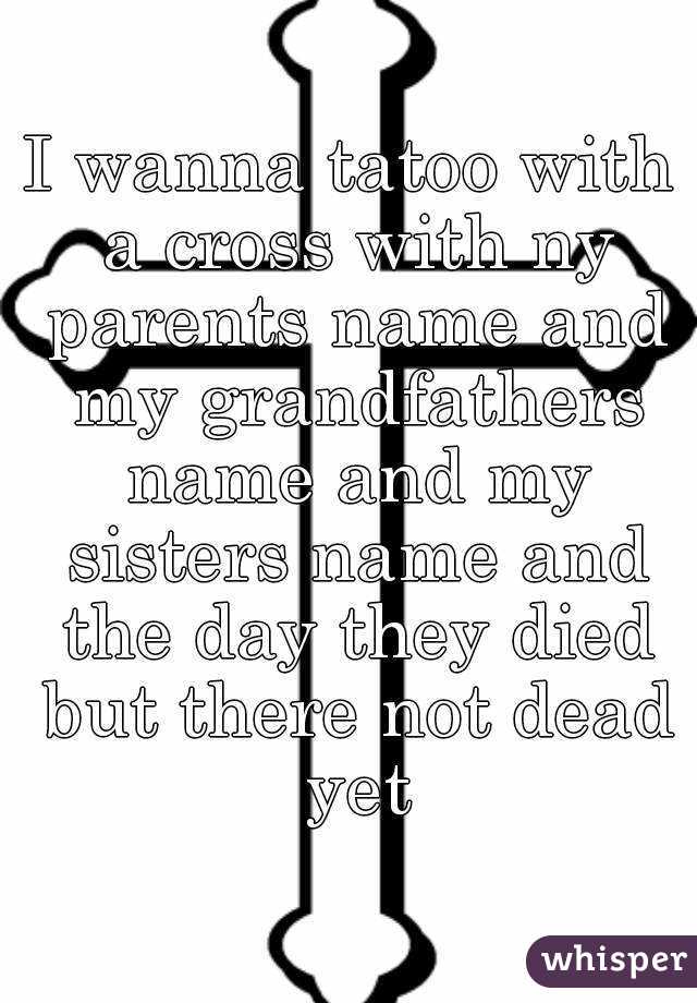 I wanna tatoo with a cross with ny parents name and my grandfathers name and my sisters name and the day they died but there not dead yet