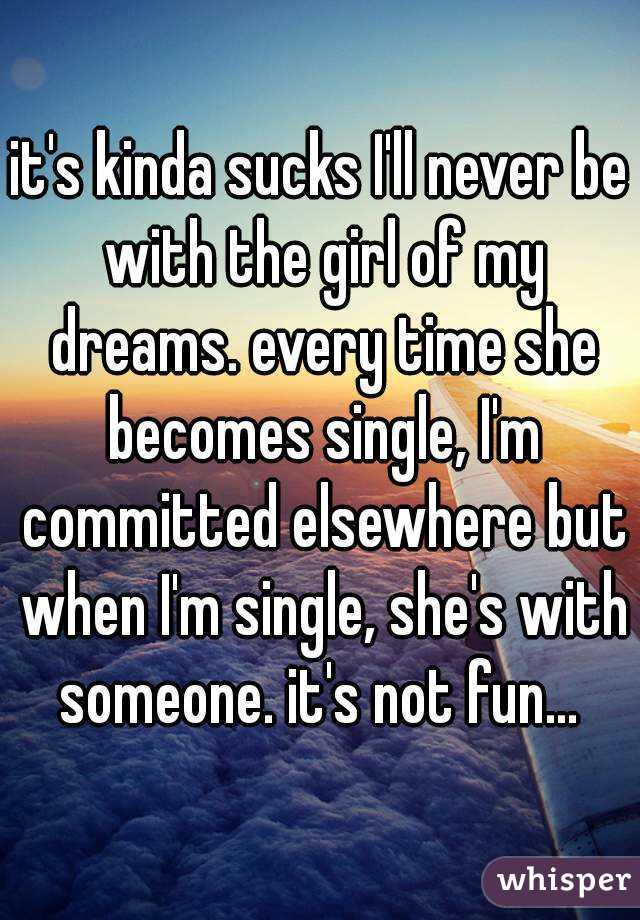 it's kinda sucks I'll never be with the girl of my dreams. every time she becomes single, I'm committed elsewhere but when I'm single, she's with someone. it's not fun... 