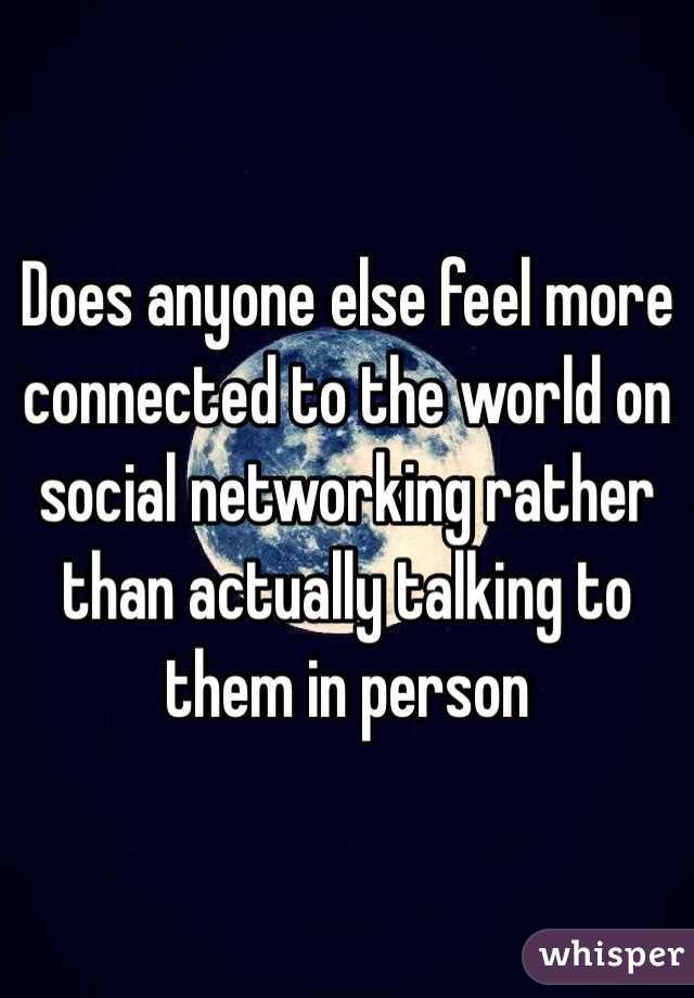 Does anyone else feel more connected to the world on social networking rather than actually talking to them in person