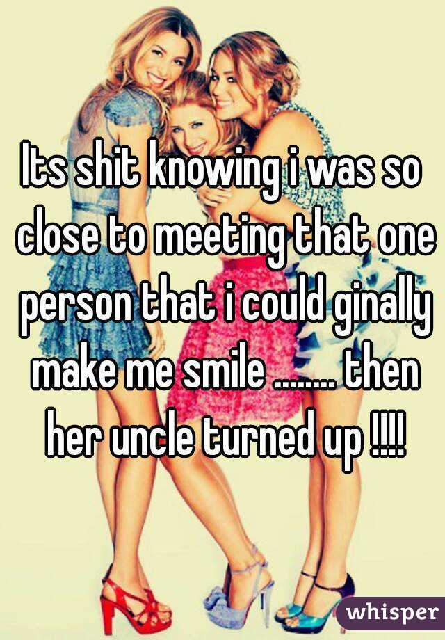 Its shit knowing i was so close to meeting that one person that i could ginally make me smile ........ then her uncle turned up !!!!