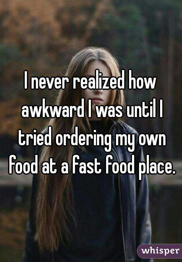I never realized how awkward I was until I tried ordering my own food at a fast food place.