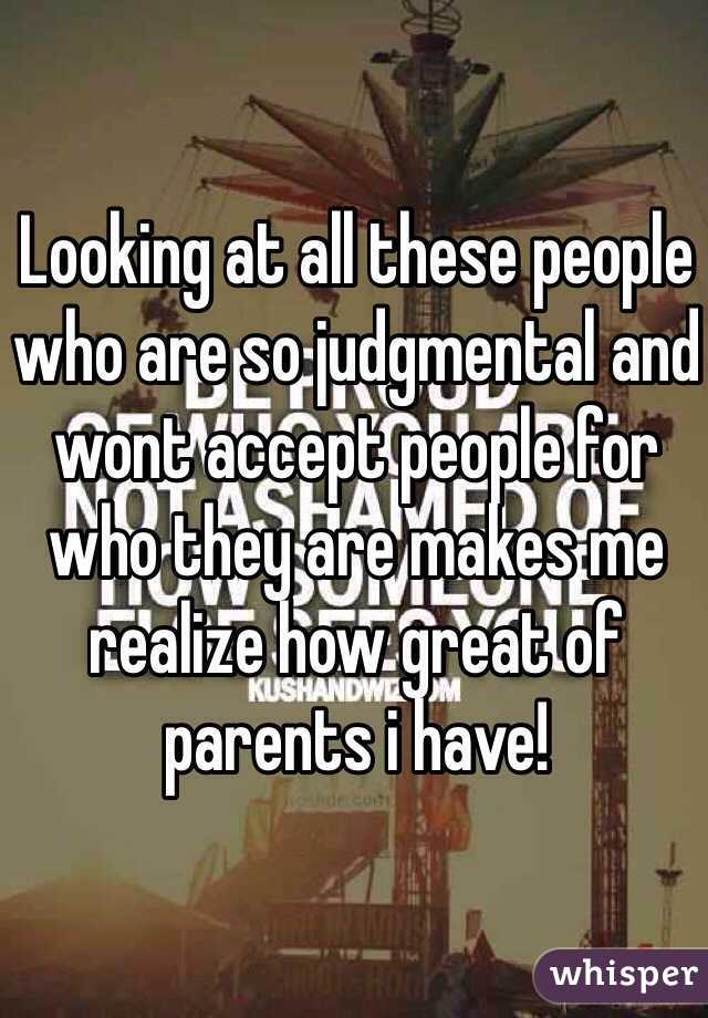 Looking at all these people who are so judgmental and wont accept people for who they are makes me realize how great of parents i have!