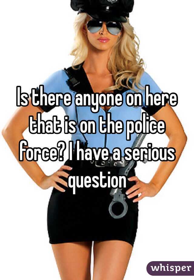 Is there anyone on here that is on the police force? I have a serious question