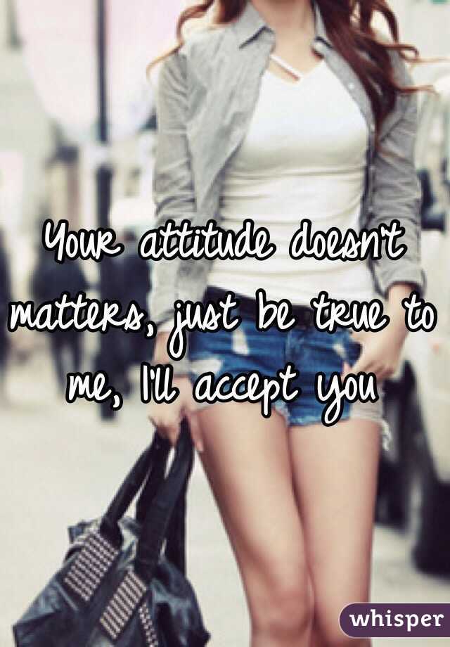 Your attitude doesn't matters, just be true to me, I'll accept you 