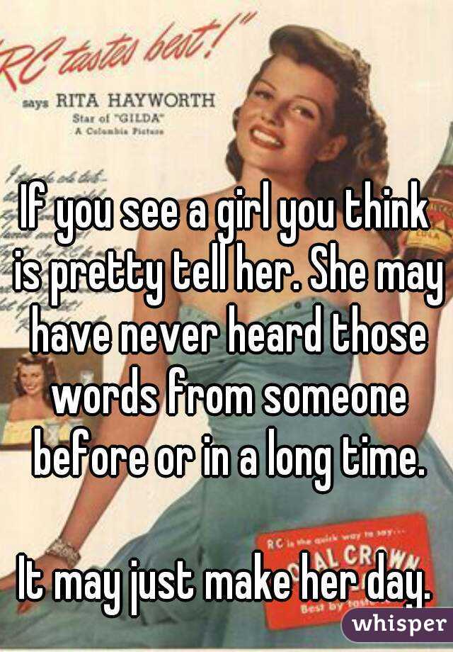 If you see a girl you think is pretty tell her. She may have never heard those words from someone before or in a long time.

It may just make her day.