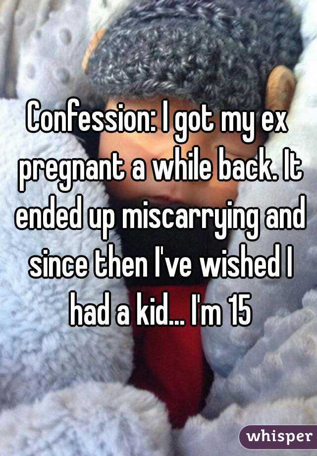 Confession: I got my ex pregnant a while back. It ended up miscarrying and since then I've wished I had a kid... I'm 15